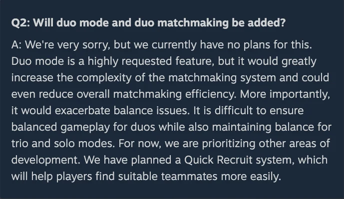 Dev Team FAQ #2 on Steam, question 2, reading: Will duo mode and duo matchmaking be added? Answer: We're very sorry, but we currently have no plans for this. Duo mode is a highly requested feature, but it would greatly increase the complexity of the matchmaking system and could even reduce overall matchmaking efficiency. More importantly, it would exacerbate balance issues. It is difficult to ensure balanced gameplay for duos while also maintaining balance for trio and solo modes. For now, we are prioritizing other areas of development. We have planned a Quick Recruit system, which will help players find suitable teammates more easily.