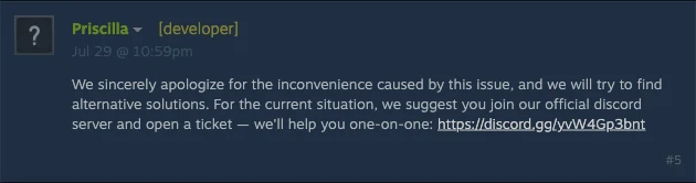 Steam forum post by Priscilla, flagged [developer]: We sincerely apologize for the inconvenience caused by this issue, and we will try to find alternative solutions. For the current situation, we suggest you join our official discord server and open a ticket.